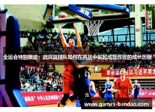 全运会特别报道：武汉篮球队如何在挑战中崛起成就辉煌的成长历程
